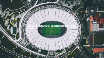 易胜博体育-曼城力压对手，跻身国际足球冠军赛，曼城杯赛冠军